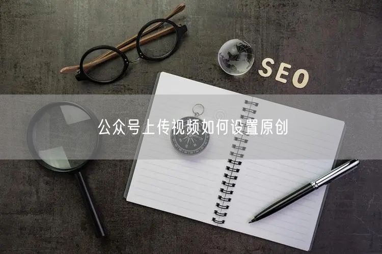 公众号上传视频如何设置原创