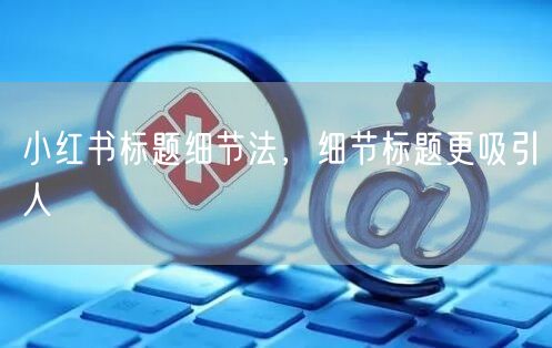 小红书标题细节法，细节标题更吸引人