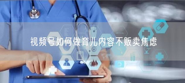 视频号如何做育儿内容不贩卖焦虑