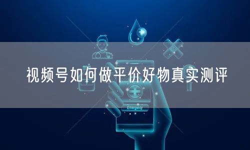 视频号如何做平价好物真实测评