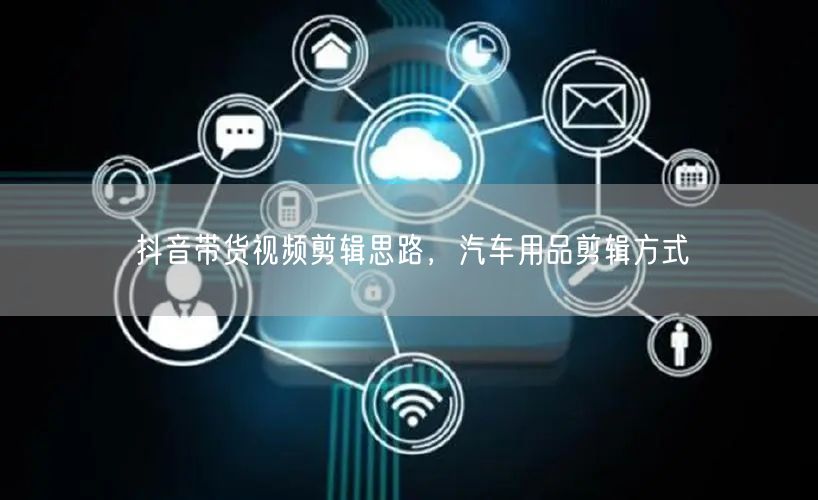 抖音带货视频剪辑思路，汽车用品剪辑方式