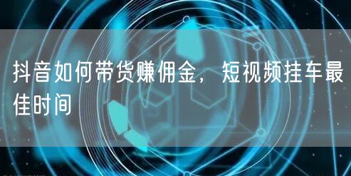 抖音如何带货赚佣金，短视频挂车最佳时间
