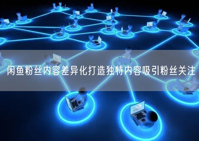 闲鱼粉丝内容差异化打造独特内容吸引粉丝关注