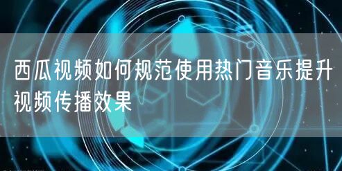 西瓜视频如何规范使用热门音乐提升视频传播效果