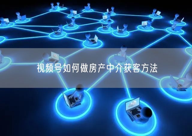 视频号如何做房产中介获客方法