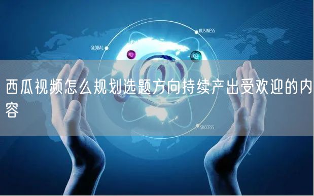 西瓜视频怎么规划选题方向持续产出受欢迎的内容