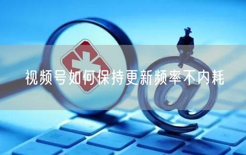 视频号如何保持更新频率不内耗
