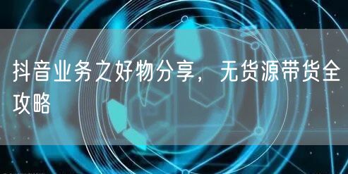 抖音业务之好物分享，无货源带货全攻略