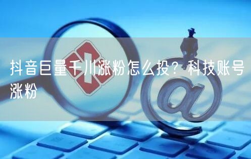 抖音巨量千川涨粉怎么投？科技账号涨粉