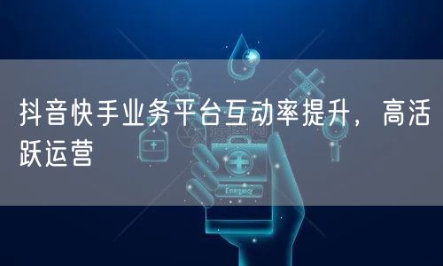 抖音快手业务平台互动率提升，高活跃运营