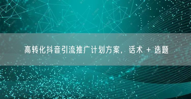 高转化抖音引流推广计划方案，话术 + 选题