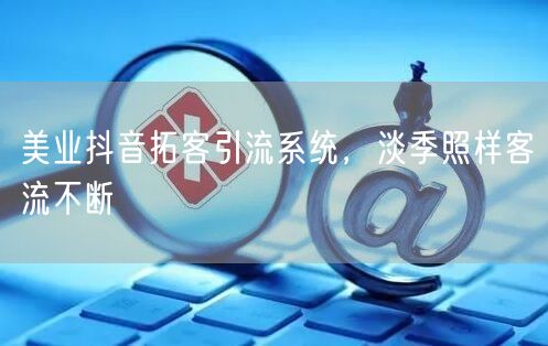 美业抖音拓客引流系统，淡季照样客流不断