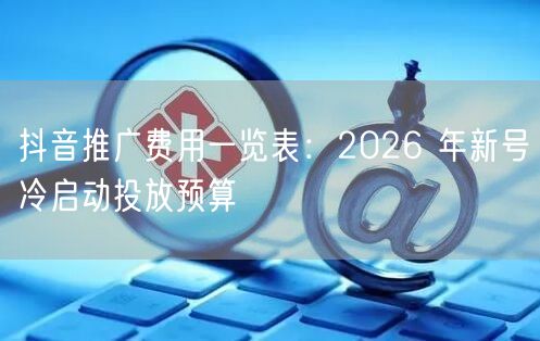 抖音推广费用一览表：2026 年新号冷启动投放预算