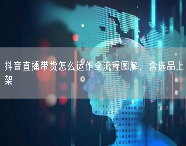 抖音直播带货怎么运作全流程图解，含选品上架