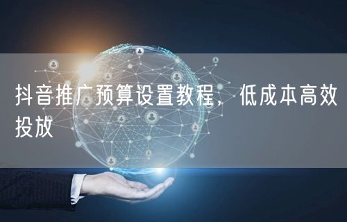 抖音推广预算设置教程，低成本高效投放