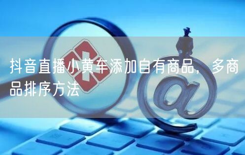 抖音直播小黄车添加自有商品，多商品排序方法