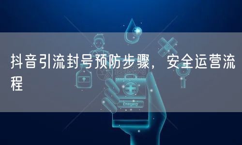 抖音引流封号预防步骤，安全运营流程