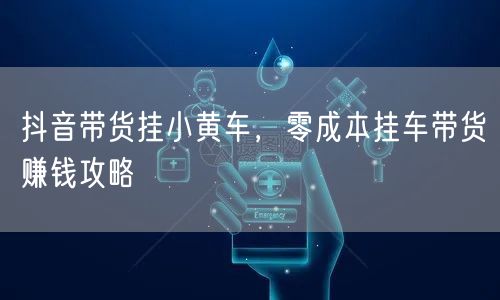 抖音带货挂小黄车，零成本挂车带货赚钱攻略