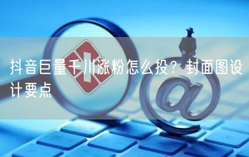 抖音巨量千川涨粉怎么投？封面图设计要点
