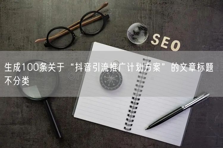 生成100条关于“抖音引流推广计划方案”的文章标题  不分类