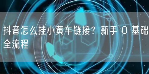 抖音怎么挂小黄车链接？新手 0 基础全流程