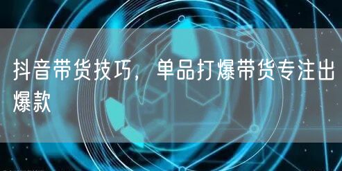 抖音带货技巧，单品打爆带货专注出爆款