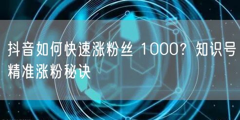 抖音如何快速涨粉丝 1000？知识号精准涨粉秘诀