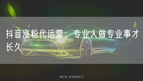抖音涨粉代运营：专业人做专业事才长久