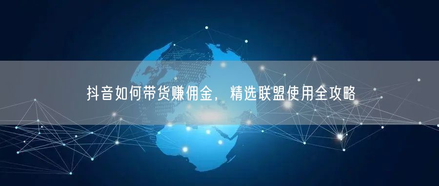 抖音如何带货赚佣金，精选联盟使用全攻略