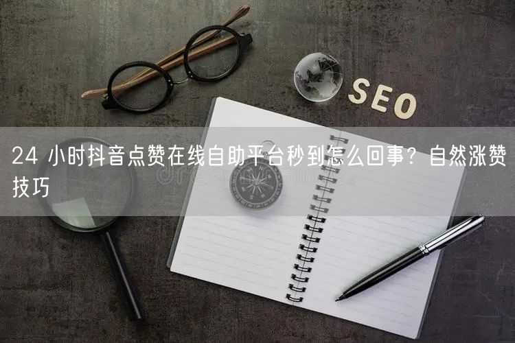 24 小时抖音点赞在线自助平台秒到怎么回事？自然涨赞技巧