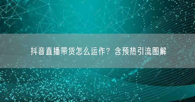 抖音直播带货怎么运作？含预热引流图解