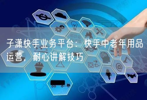 子潇快手业务平台：快手中老年用品运营，耐心讲解技巧