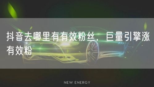 抖音去哪里有有效粉丝，巨量引擎涨有效粉