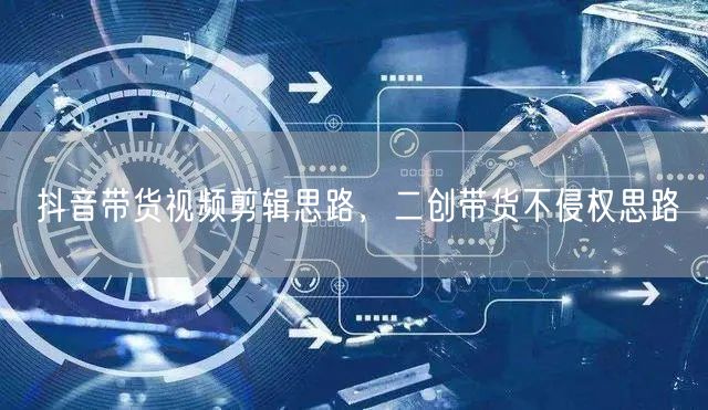 抖音带货视频剪辑思路，二创带货不侵权思路