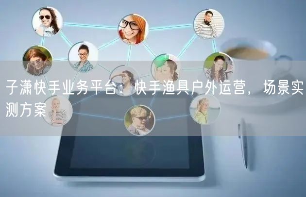 子潇快手业务平台：快手渔具户外运营，场景实测方案