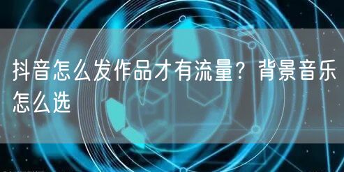 抖音怎么发作品才有流量？背景音乐怎么选
