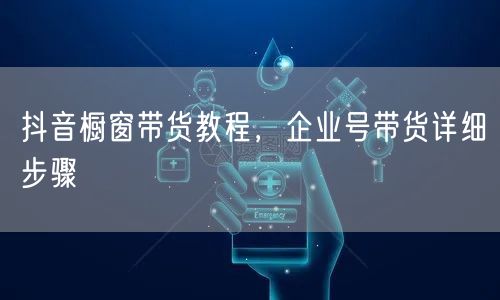 抖音橱窗带货教程，企业号带货详细步骤