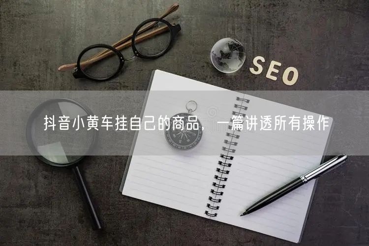 抖音小黄车挂自己的商品，一篇讲透所有操作