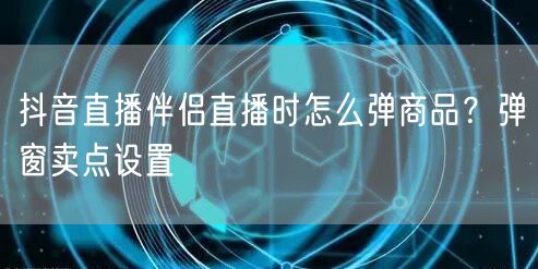 抖音直播伴侣直播时怎么弹商品？弹窗卖点设置