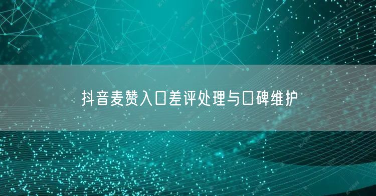抖音麦赞入口差评处理与口碑维护