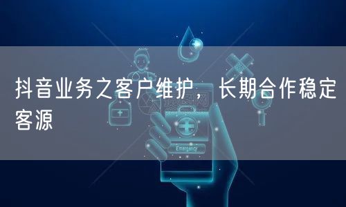 抖音业务之客户维护，长期合作稳定客源